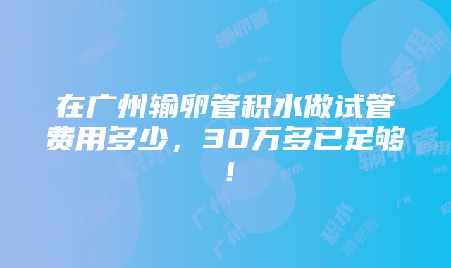 在广州输卵管积水做试管费用多少，30万多已足够！