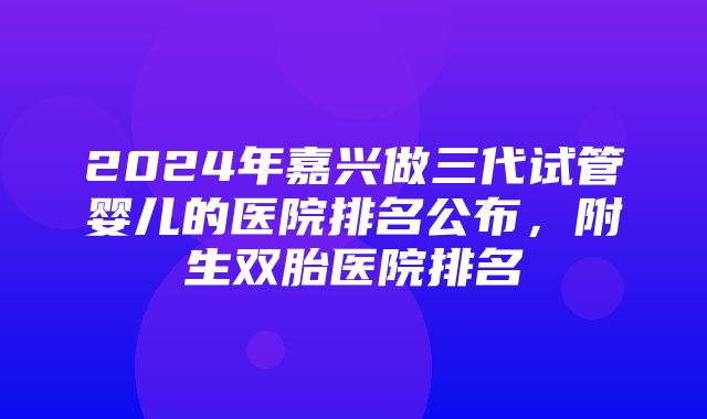 2024年嘉兴做三代试管婴儿的医院排名公布，附生双胎医院排名