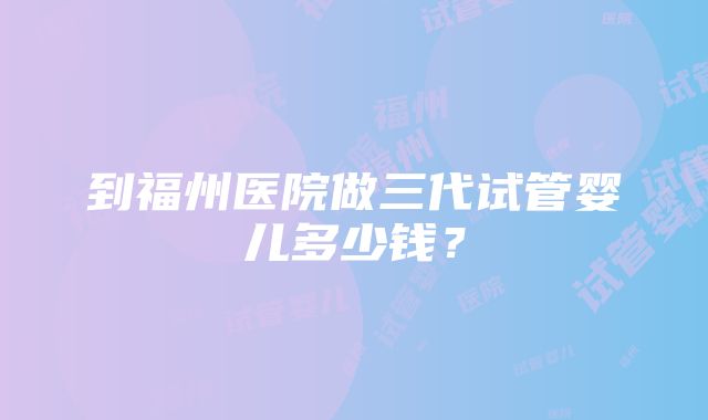 到福州医院做三代试管婴儿多少钱？