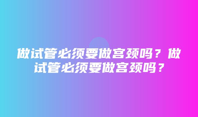 做试管必须要做宫颈吗？做试管必须要做宫颈吗？