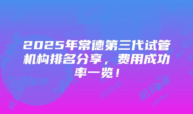 2025年常德第三代试管机构排名分享，费用成功率一览！