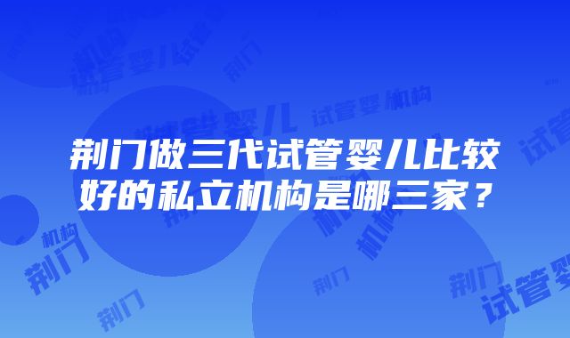 荆门做三代试管婴儿比较好的私立机构是哪三家？