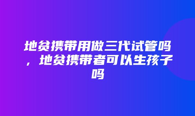 地贫携带用做三代试管吗，地贫携带者可以生孩子吗