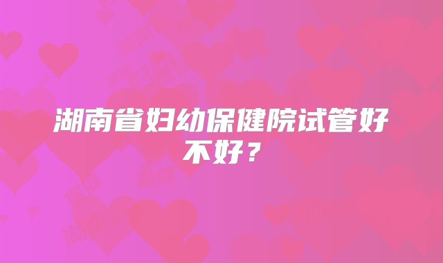 湖南省妇幼保健院试管好不好？