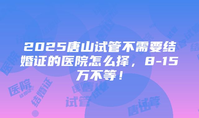 2025唐山试管不需要结婚证的医院怎么择，8-15万不等！