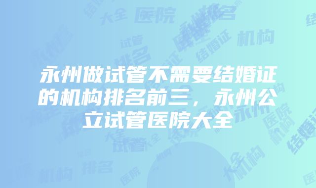 永州做试管不需要结婚证的机构排名前三，永州公立试管医院大全