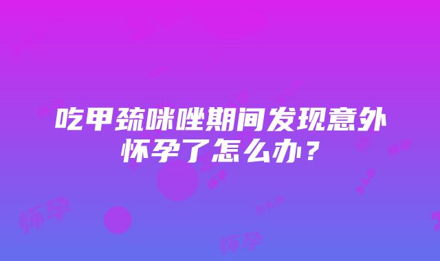 吃甲巯咪唑期间发现意外怀孕了怎么办？