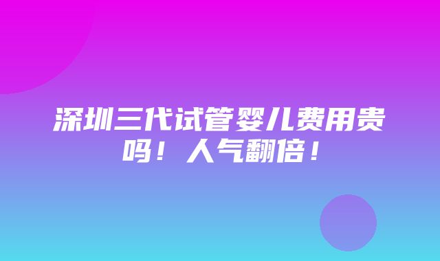 深圳三代试管婴儿费用贵吗！人气翻倍！