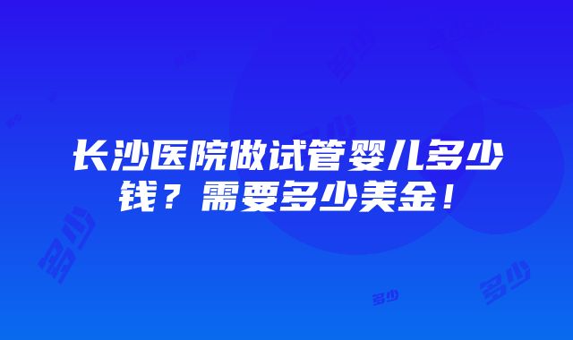 长沙医院做试管婴儿多少钱？需要多少美金！