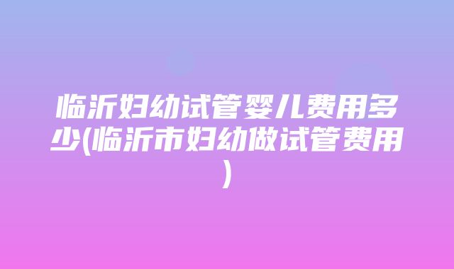 临沂妇幼试管婴儿费用多少(临沂市妇幼做试管费用)