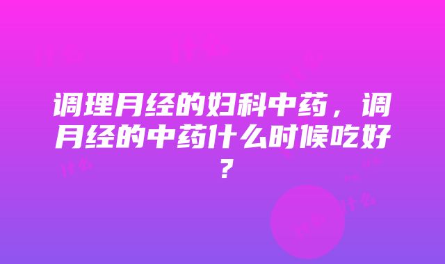 调理月经的妇科中药，调月经的中药什么时候吃好？