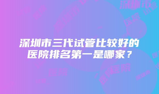 深圳市三代试管比较好的医院排名第一是哪家？