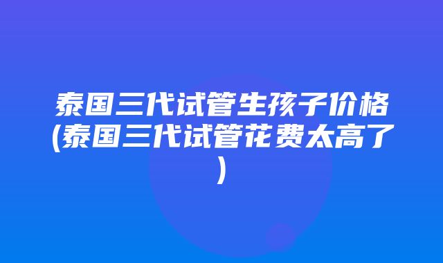 泰国三代试管生孩子价格(泰国三代试管花费太高了)