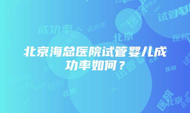 北京海总医院试管婴儿成功率如何？