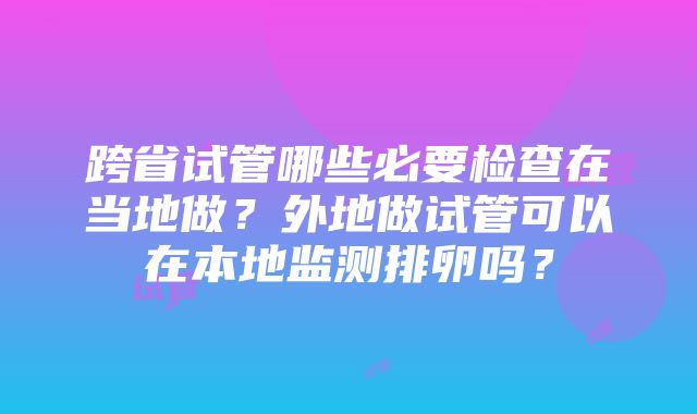 跨省试管哪些必要检查在当地做？外地做试管可以在本地监测排卵吗？