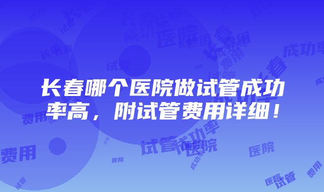 长春哪个医院做试管成功率高，附试管费用详细！