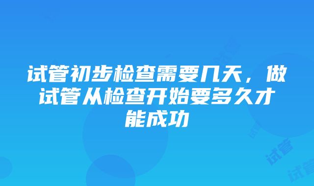 试管初步检查需要几天，做试管从检查开始要多久才能成功