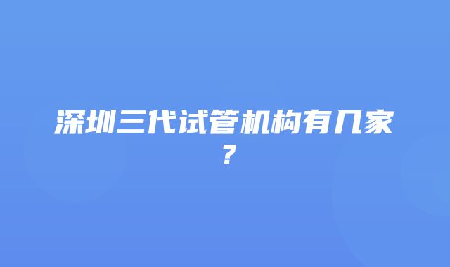 深圳三代试管机构有几家？