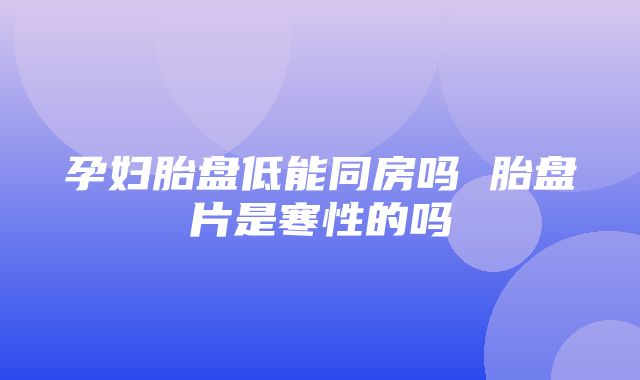 孕妇胎盘低能同房吗 胎盘片是寒性的吗