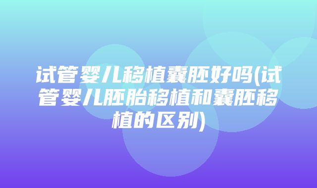 试管婴儿移植囊胚好吗(试管婴儿胚胎移植和囊胚移植的区别)