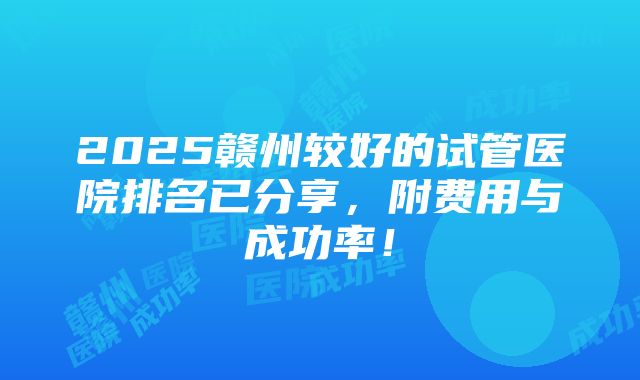 2025赣州较好的试管医院排名已分享，附费用与成功率！