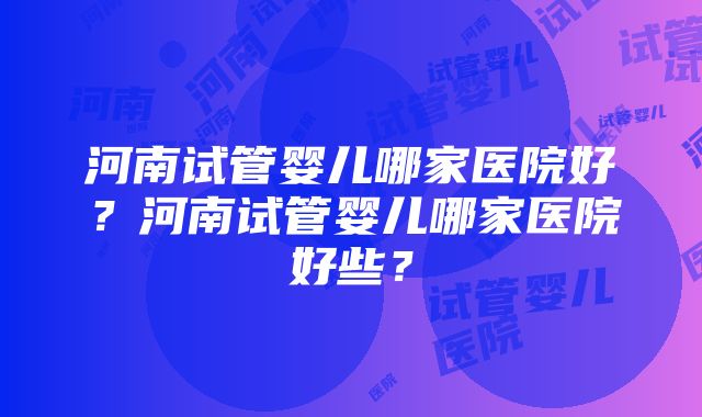 河南试管婴儿哪家医院好？河南试管婴儿哪家医院好些？