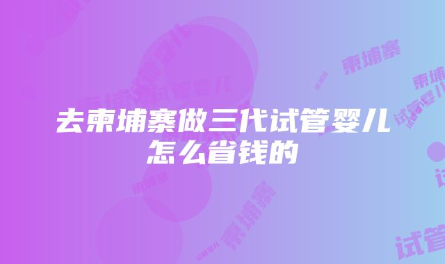 去柬埔寨做三代试管婴儿怎么省钱的