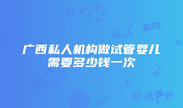 广西私人机构做试管婴儿需要多少钱一次