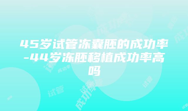 45岁试管冻囊胚的成功率-44岁冻胚移植成功率高吗