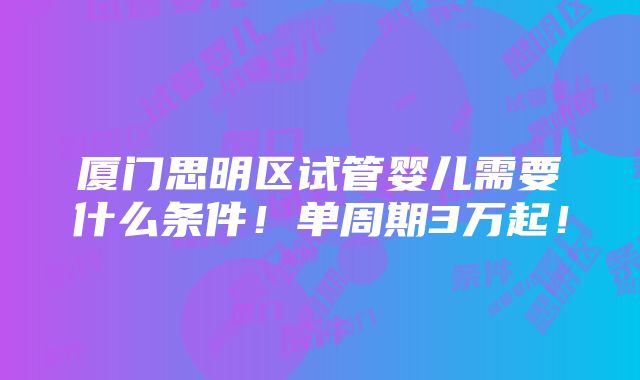 厦门思明区试管婴儿需要什么条件！单周期3万起！