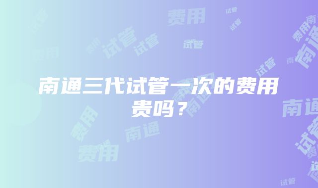 南通三代试管一次的费用贵吗？