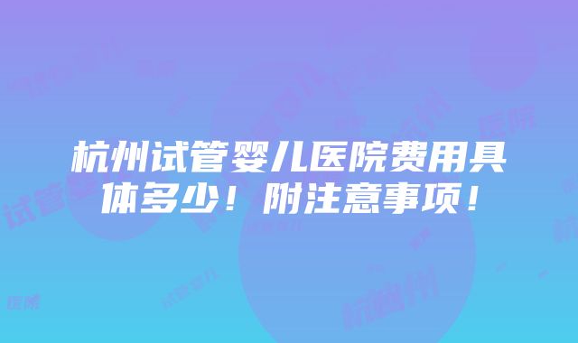 杭州试管婴儿医院费用具体多少！附注意事项！