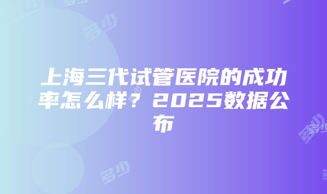 上海三代试管医院的成功率怎么样？2025数据公布