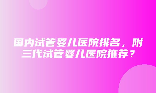 国内试管婴儿医院排名，附三代试管婴儿医院推荐？