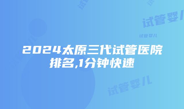 2024太原三代试管医院排名,1分钟快速