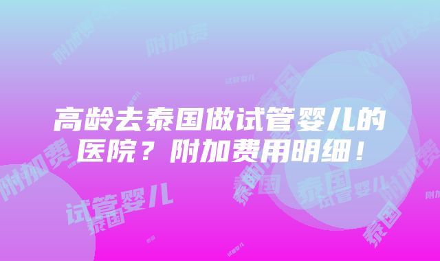 高龄去泰国做试管婴儿的医院？附加费用明细！