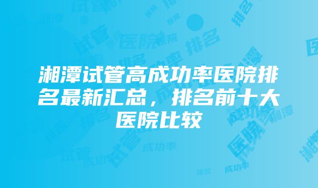 湘潭试管高成功率医院排名最新汇总，排名前十大医院比较