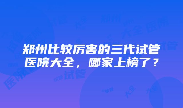 郑州比较厉害的三代试管医院大全，哪家上榜了？