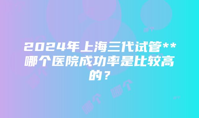 2024年上海三代试管**哪个医院成功率是比较高的？