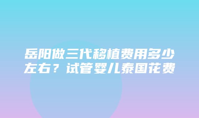 岳阳做三代移植费用多少左右？试管婴儿泰国花费