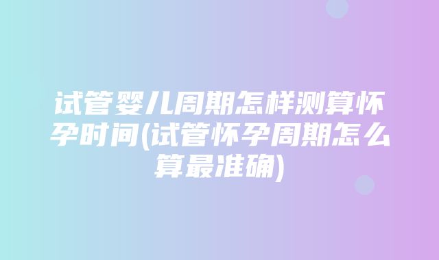 试管婴儿周期怎样测算怀孕时间(试管怀孕周期怎么算最准确)