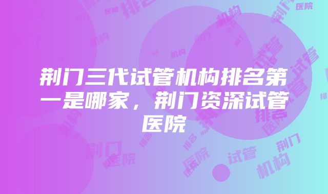 荆门三代试管机构排名第一是哪家，荆门资深试管医院