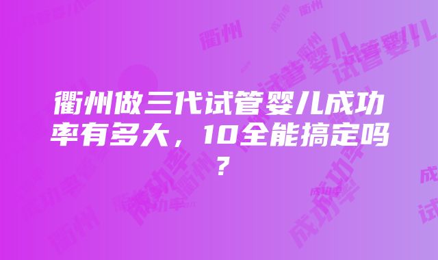 衢州做三代试管婴儿成功率有多大，10全能搞定吗？