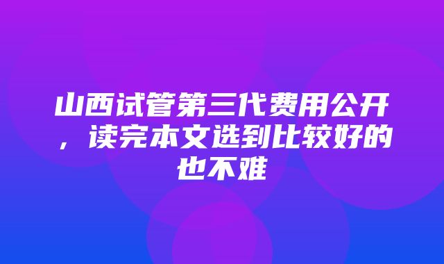 山西试管第三代费用公开，读完本文选到比较好的也不难