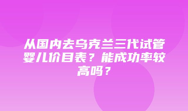 从国内去乌克兰三代试管婴儿价目表？能成功率较高吗？