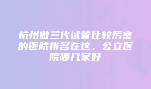 杭州做三代试管比较厉害的医院排名在这，公立医院哪几家好