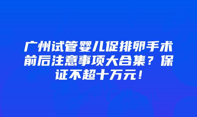 广州试管婴儿促排卵手术前后注意事项大合集？保证不超十万元！