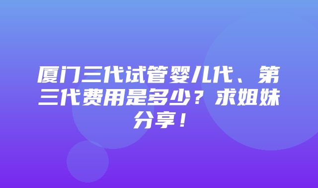 厦门三代试管婴儿代、第三代费用是多少？求姐妹分享！