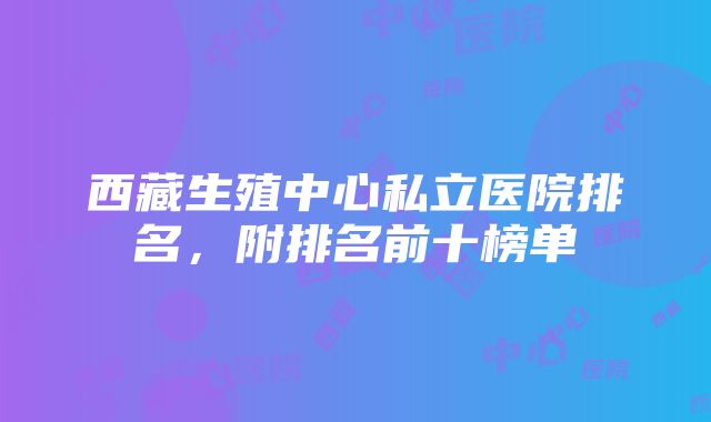 西藏生殖中心私立医院排名，附排名前十榜单