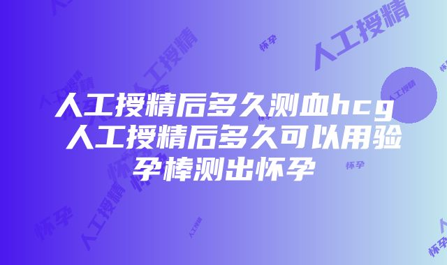 人工授精后多久测血hcg 人工授精后多久可以用验孕棒测出怀孕